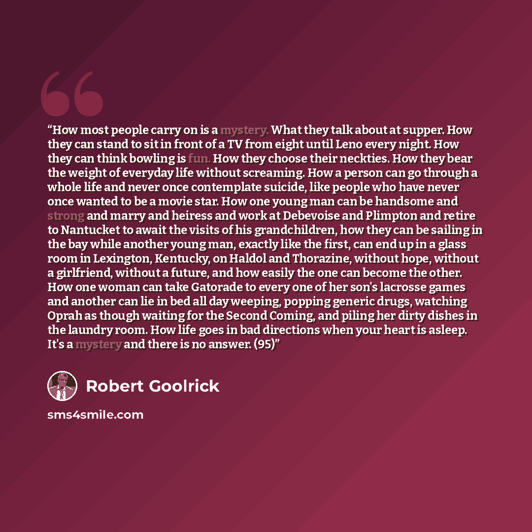 “How most people carry on is a mystery. What they talk about at supper. How they can stand to sit in front of a TV from eight until Leno every night. How they can think bowling is fun. How they choose their neckties. How they bear the weight of everyday life without screaming. How a person can go…” quote by Robert Goolrick