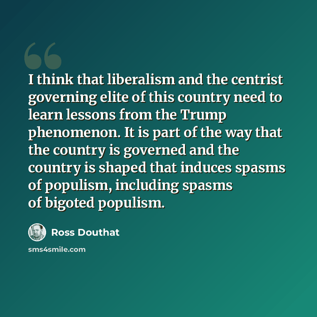 “I think that liberalism and the centrist governing elite of this country need to learn lessons from the Trump phenomenon. It is part of the way that the country is governed and the country is shaped that induces spasms of populism, including spasms of bigoted populism.” quote by Ross Douthat