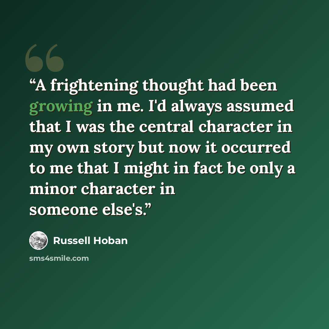 “A frightening thought had been growing in me. I'd always assumed that I was the central character in my own story but now it occurred to me that I might in fact be only a minor character in someone else's.” quote by Russell Hoban