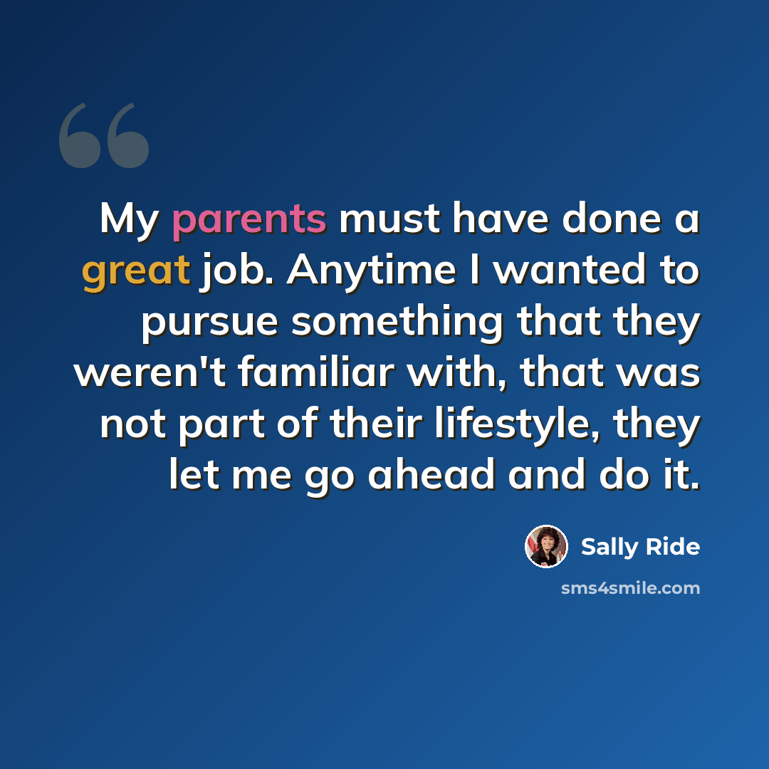 “My parents must have done a great job. Anytime I wanted to pursue something that they weren't familiar with, that was not part of their lifestyle, they let me go ahead and do it.” quote by Sally Ride