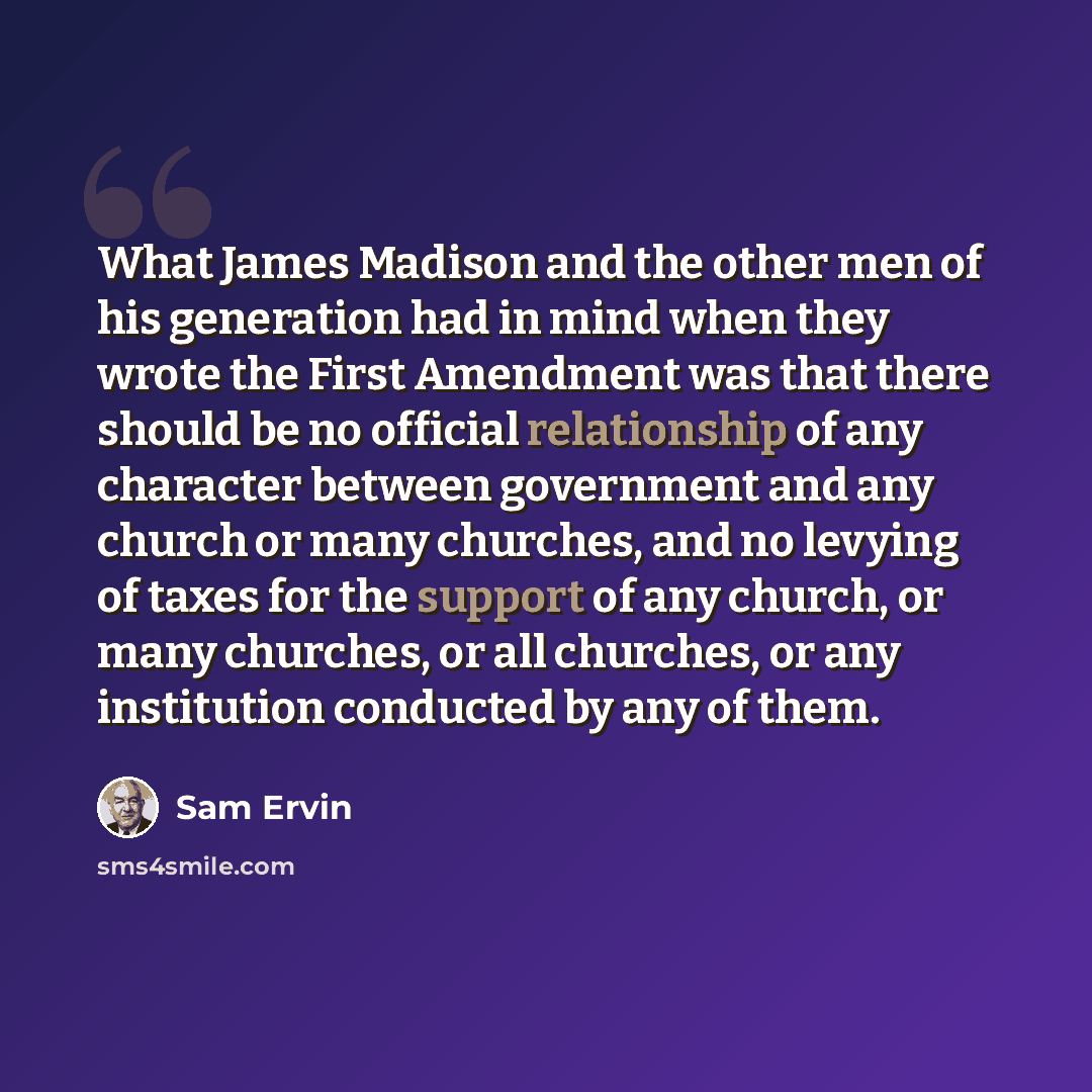 “What James Madison and the other men of his generation had in mind when they wrote the First Amendment was that there should be no official relationship of any character between government and any church or many churches, and no levying of taxes for the support of any church, or many churches, or…” quote by Sam Ervin