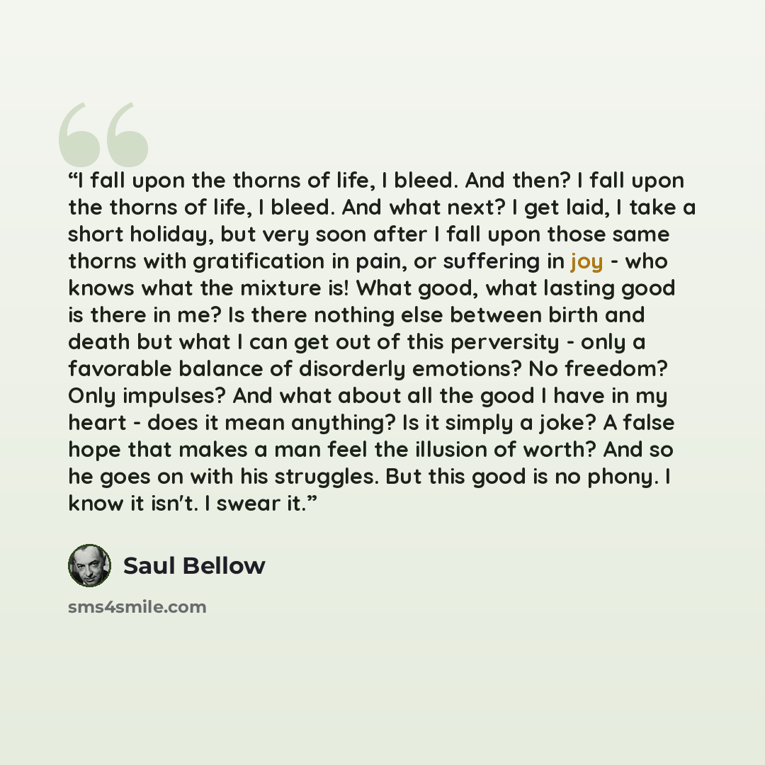 “I fall upon the thorns of life, I bleed. And then? I fall upon the thorns of life, I bleed. And what next? I get laid, I take a short holiday, but very soon after I fall upon those same thorns with gratification in pain, or suffering in joy - who knows what the mixture is! What good, what lasting…” quote by Saul Bellow