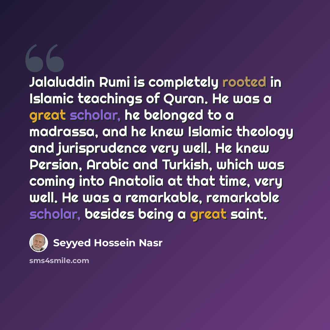 “Jalaluddin Rumi is completely rooted in Islamic teachings of Quran. He was a great scholar, he belonged to a madrassa, and he knew Islamic theology and jurisprudence very well. He knew Persian, Arabic and Turkish, which was coming into Anatolia at that time, very well. He was a remarkable…” quote by Seyyed Hossein Nasr