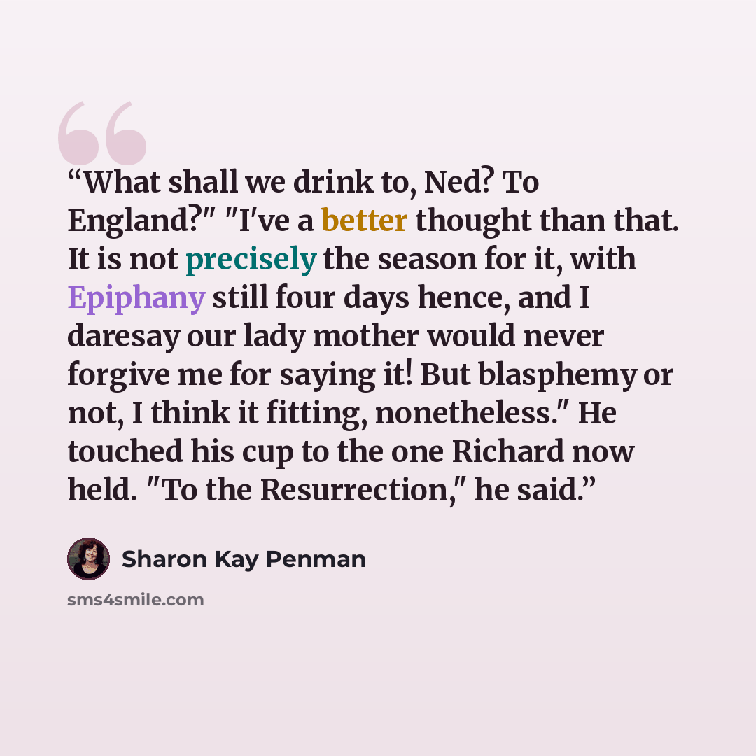 “What shall we drink to, Ned? To England?" "I've a better thought than that. It is not precisely the season for it, with Epiphany still four days hence, and I daresay our lady mother would never forgive me for saying it! But blasphemy or not, I think it fitting, nonetheless." He touched his cup to…” quote by Sharon Kay Penman