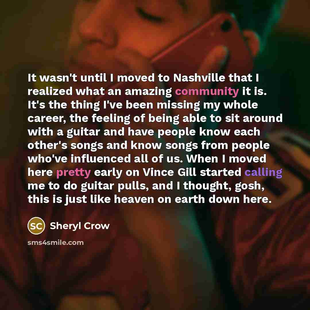 “It wasn't until I moved to Nashville that I realized what an amazing community it is. It's the thing I've been missing my whole career, the feeling of being able to sit around with a guitar and have people know each other's songs and know songs from people who've influenced all of us. When I moved…” quote by Sheryl Crow