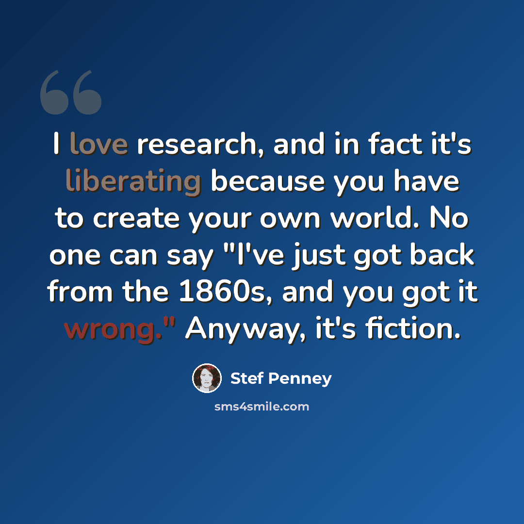 “I love research, and in fact it's liberating because you have to create your own world. No one can say "I've just got back from the 1860s, and you got it wrong." Anyway, it's fiction.” quote by Stef Penney