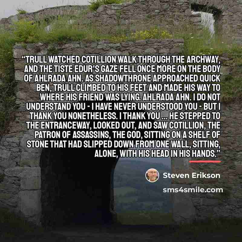 “Trull watched Cotillion walk through the archway, and the Tiste Edur's gaze fell once more on the body of Ahlrada Ahn. As Shadowthrone approached Quick Ben, Trull climbed to his feet and made his way to where his friend was lying. Ahlrada Ahn. I do not understand you - I have never understood you…” quote by Steven Erikson