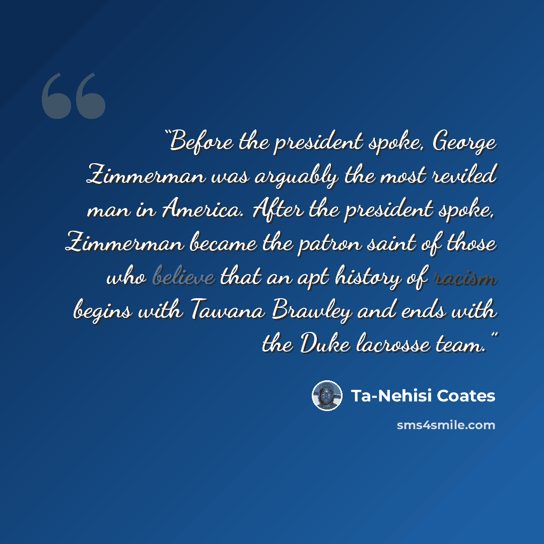 “Before the president spoke, George Zimmerman was arguably the most reviled man in America. After the president spoke, Zimmerman became the patron saint of those who believe that an apt history of racism begins with Tawana Brawley and ends with the Duke lacrosse team.” quote by Ta-Nehisi Coates