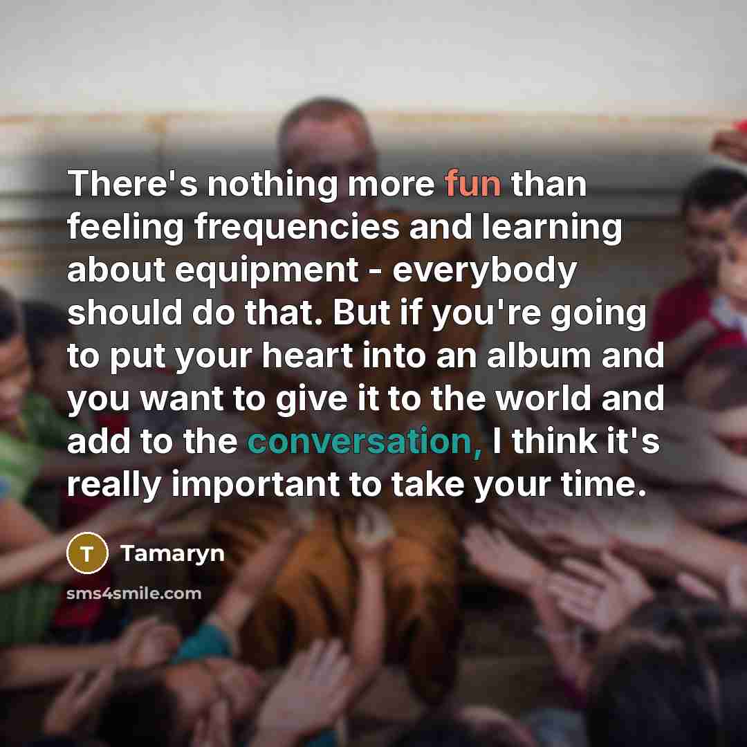 “There's nothing more fun than feeling frequencies and learning about equipment - everybody should do that. But if you're going to put your heart into an album and you want to give it to the world and add to the conversation, I think it's really important to take your time.” quote by Tamaryn