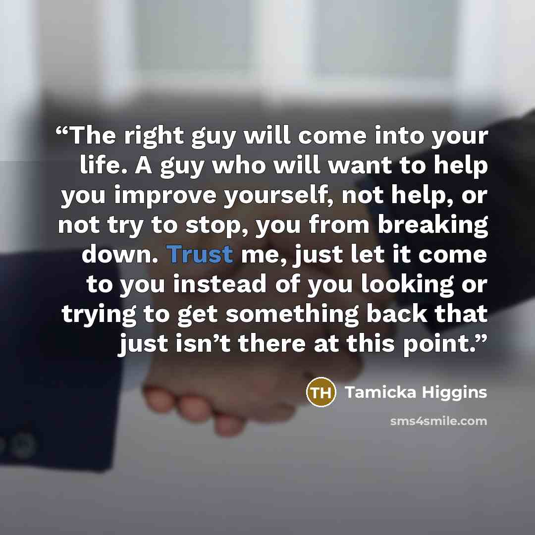 “The right guy will come into your life. A guy who will want to help you improve yourself, not help, or not try to stop, you from breaking down. Trust me, just let it come to you instead of you looking or trying to get something back that just isn’t there at this point.” quote by Tamicka Higgins