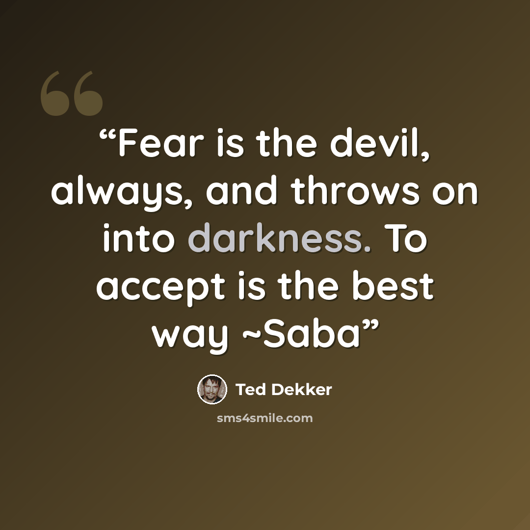 “Fear is the devil, always, and throws on into darkness. To accept is the best way ~Saba” quote by Ted Dekker