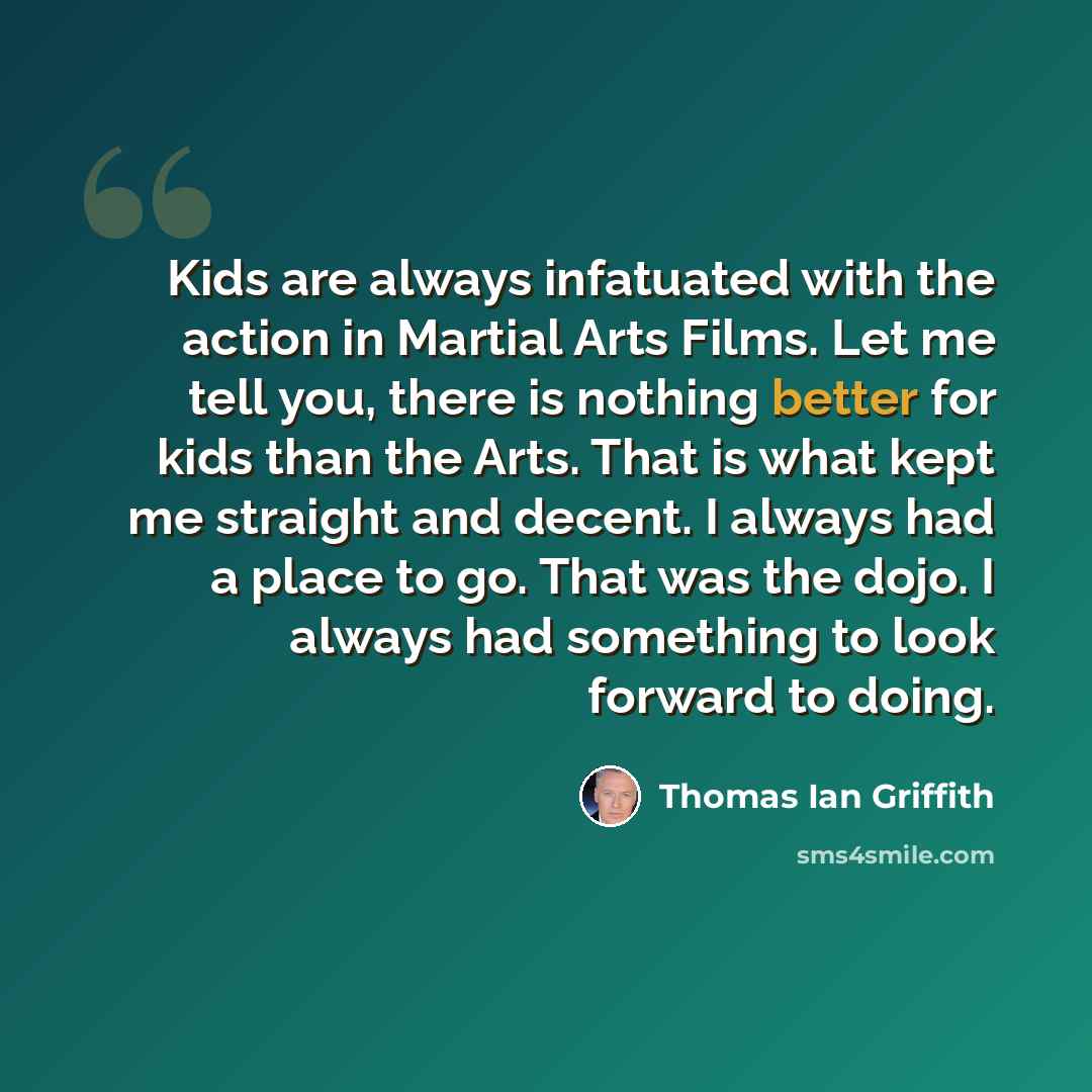 “Kids are always infatuated with the action in Martial Arts Films. Let me tell you, there is nothing better for kids than the Arts. That is what kept me straight and decent. I always had a place to go. That was the dojo. I always had something to look forward to doing.” quote by Thomas Ian Griffith