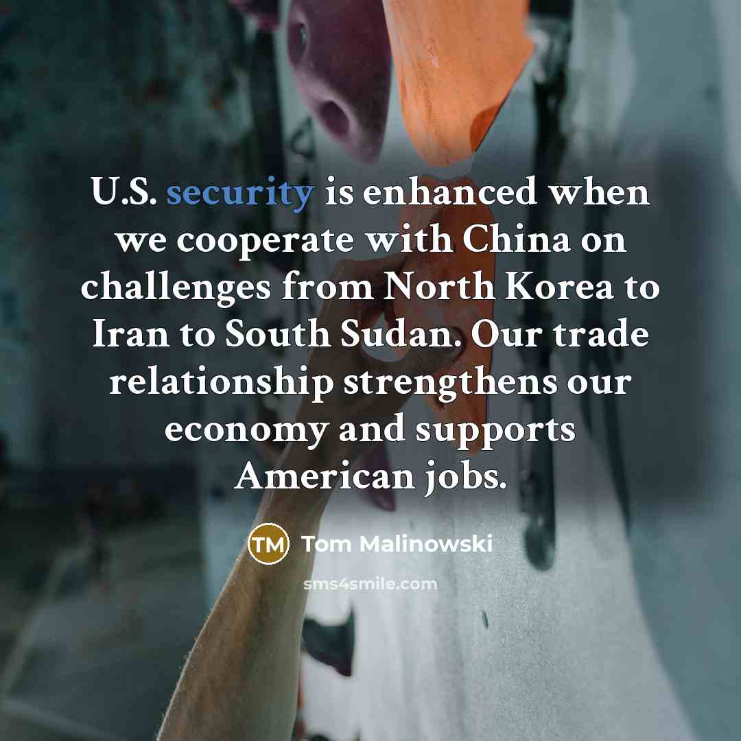 “U.S. security is enhanced when we cooperate with China on challenges from North Korea to Iran to South Sudan. Our trade relationship strengthens our economy and supports American jobs.” quote by Tom Malinowski