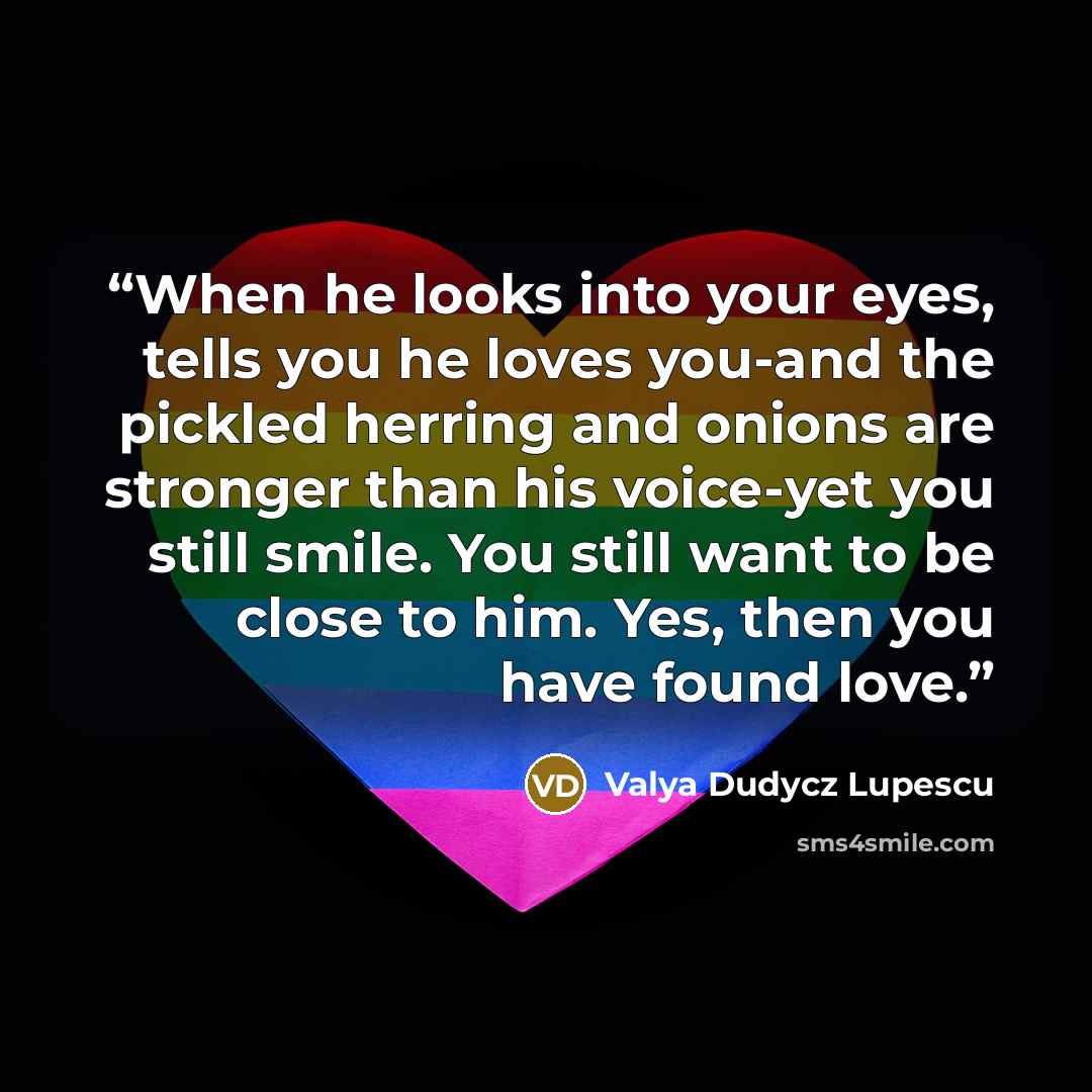 “When he looks into your eyes, tells you he loves you-and the pickled herring and onions are stronger than his voice-yet you still smile. You still want to be close to him. Yes, then you have found love.” quote by Valya Dudycz Lupescu