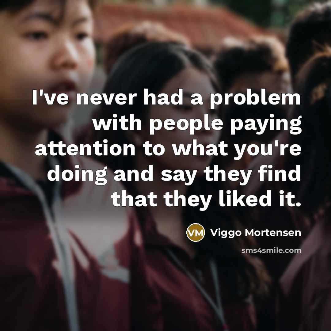 “I've never had a problem with people paying attention to what you're doing and say they find that they liked it.” quote by Viggo Mortensen