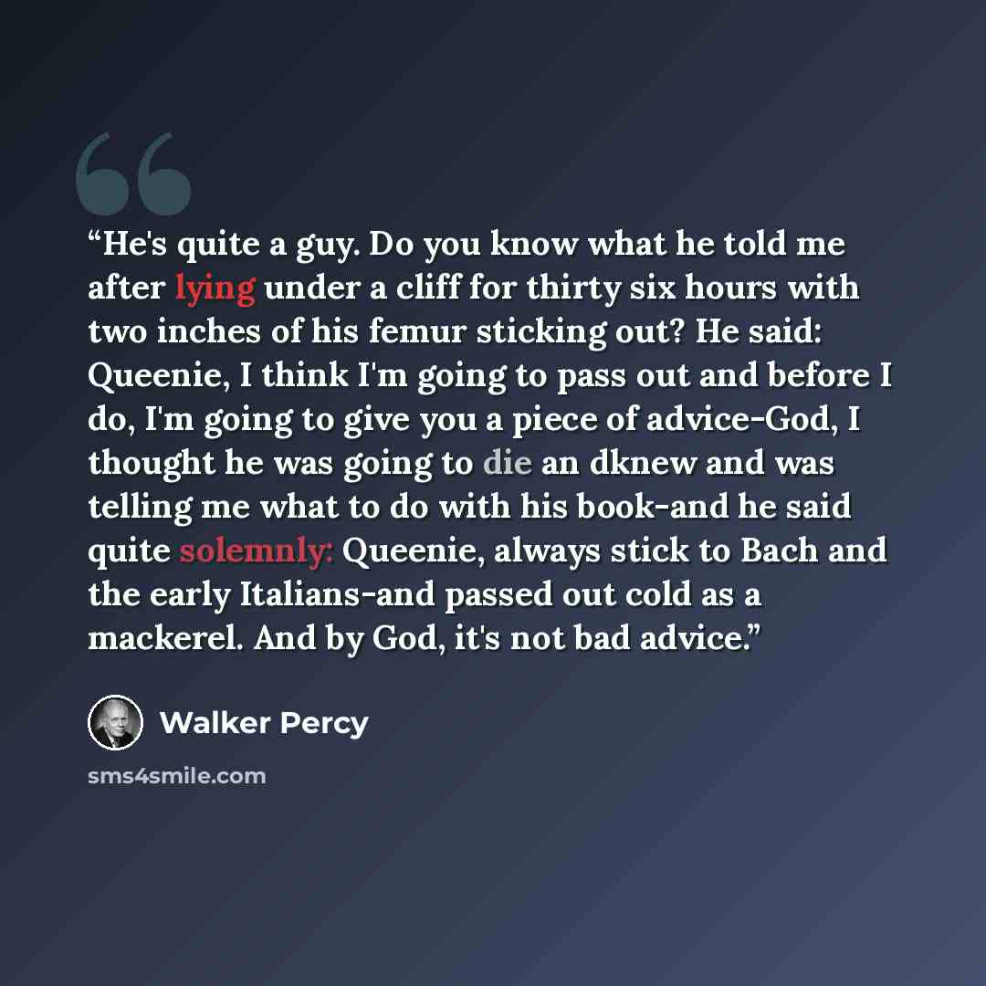“He's quite a guy. Do you know what he told me after lying under a cliff for thirty six hours with two inches of his femur sticking out? He said: Queenie, I think I'm going to pass out and before I do, I'm going to give you a piece of advice-God, I thought he was going to die an dknew and was…” quote by Walker Percy