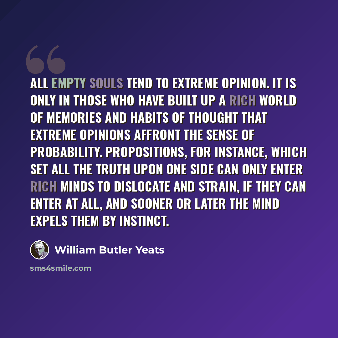 “All empty souls tend to extreme opinion. It is only in those who have built up a rich world of memories and habits of thought that extreme opinions affront the sense of probability. Propositions, for instance, which set all the truth upon one side can only enter rich minds to dislocate and strain…” quote by William Butler Yeats