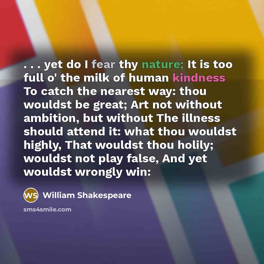 “. . . yet do I fear thy nature; It is too full o' the milk of human kindness To catch the nearest way: thou wouldst be great; Art not without ambition, but without The illness should attend it: what thou wouldst highly, That wouldst thou holily; wouldst not play false, And yet wouldst wrongly win:” quote by William Shakespeare
