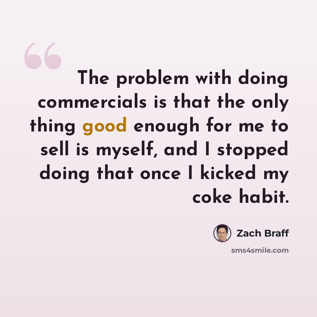 “The problem with doing commercials is that the only thing good enough for me to sell is myself, and I stopped doing that once I kicked my coke habit.” quote by Zach Braff