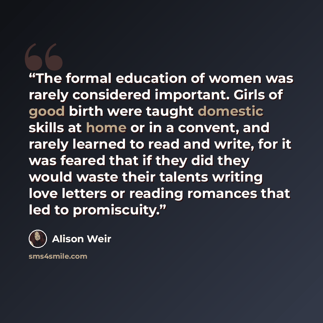 “The formal education of women was rarely considered important. Girls of good birth were taught domestic skills at home or in a convent, and rarely learned to read and write, for it was feared that if they did they would waste their talents writing love letters or reading romances that led to…” quote by Alison Weir