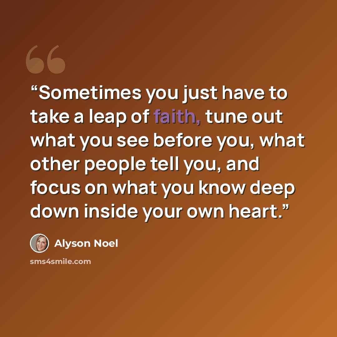 “Sometimes you just have to take a leap of faith, tune out what you see before you, what other people tell you, and focus on what you know deep down inside your own heart.” quote by Alyson Noel
