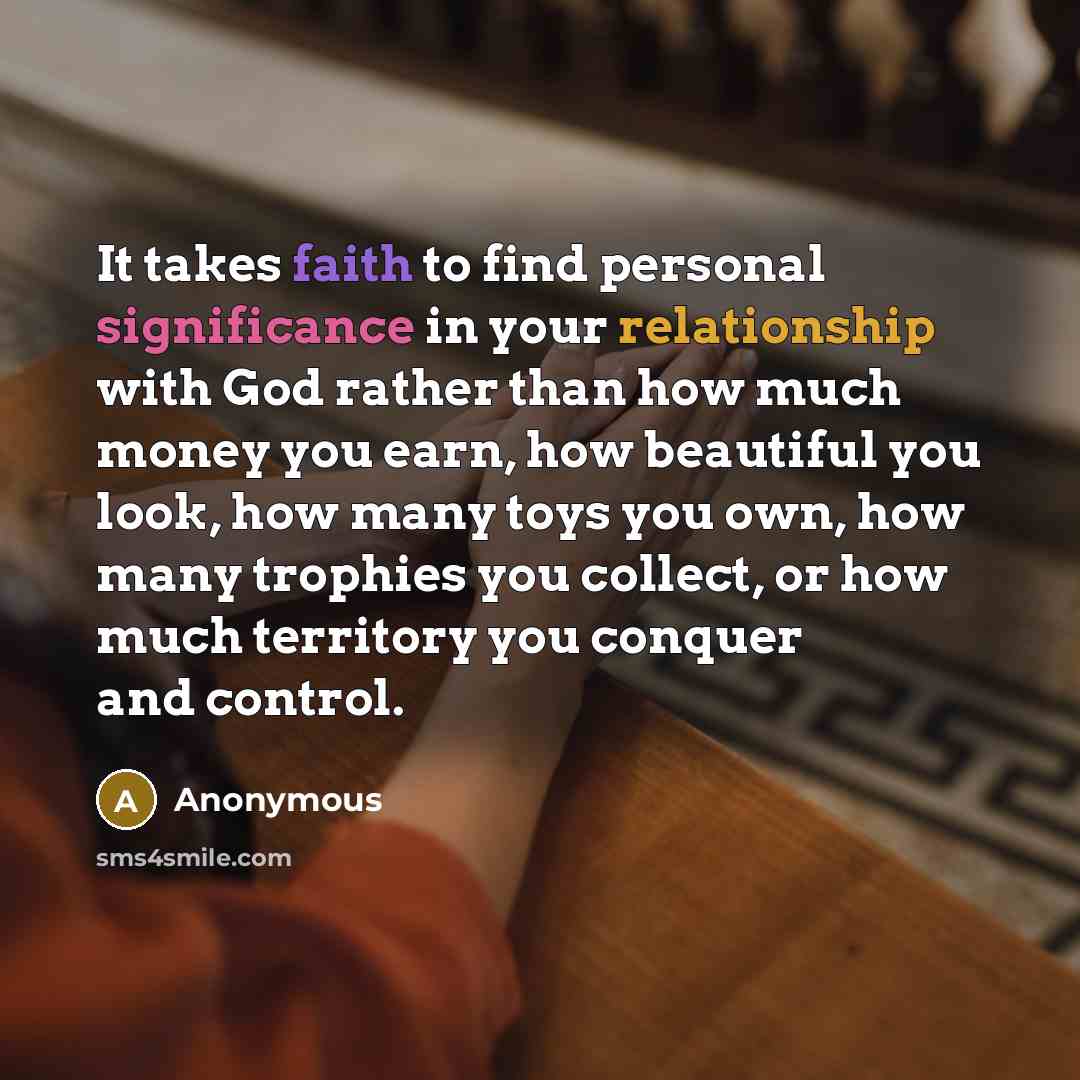 “It takes faith to find personal significance in your relationship with God rather than how much money you earn, how beautiful you look, how many toys you own, how many trophies you collect, or how much territory you conquer and control.” quote by Anonymous