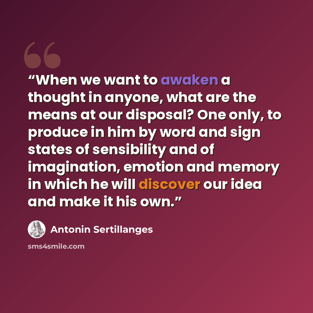 “When we want to awaken a thought in anyone, what are the means at our disposal? One only, to produce in him by word and sign states of sensibility and of imagination, emotion and memory in which he will discover our idea and make it his own.” quote by Antonin Sertillanges