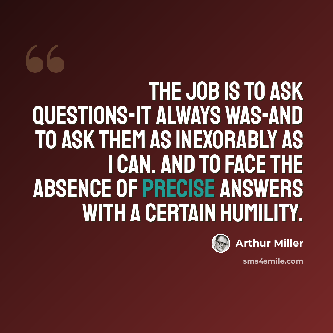 “The job is to ask questions-it always was-and to ask them as inexorably as I can. And to face the absence of precise answers with a certain humility.” quote by Arthur Miller