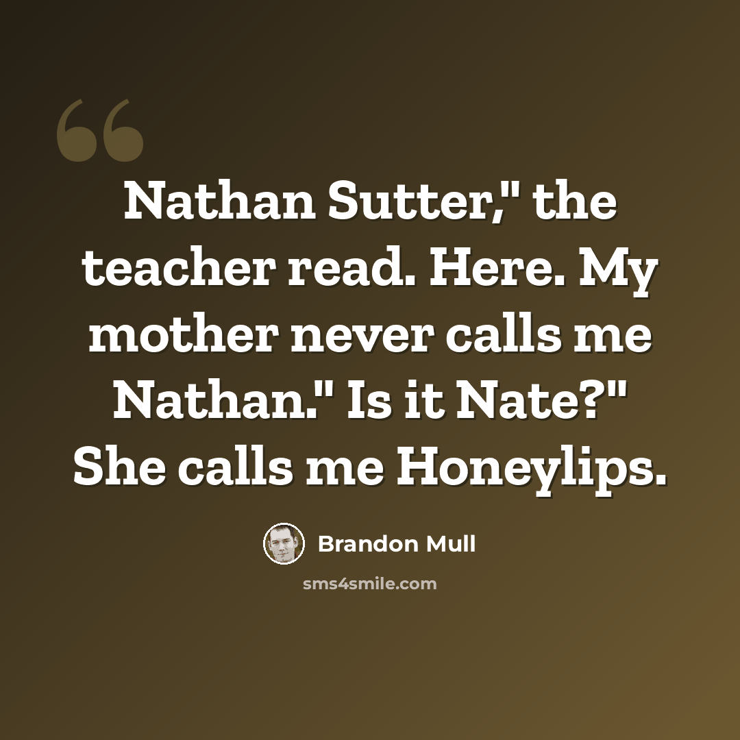 “Nathan Sutter," the teacher read. Here. My mother never calls me Nathan." Is it Nate?" She calls me Honeylips.” quote by Brandon Mull