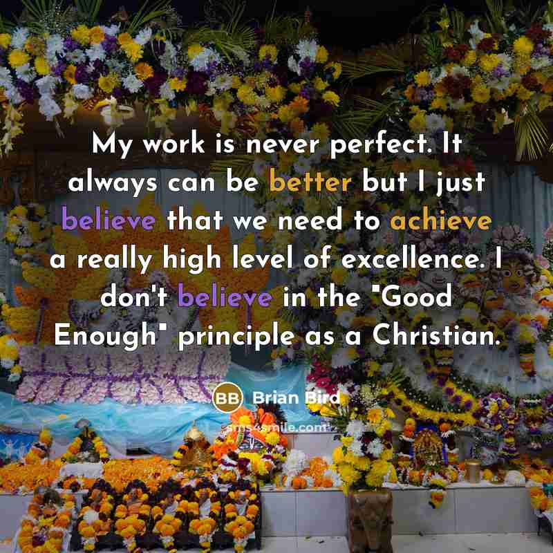 “My work is never perfect. It always can be better but I just believe that we need to achieve a really high level of excellence. I don't believe in the "Good Enough" principle as a Christian.” quote by Brian Bird