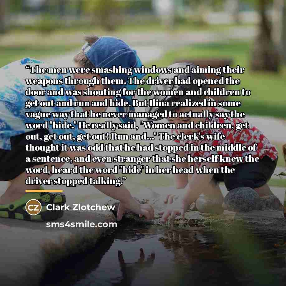 “The men were smashing windows and aiming their weapons through them. The driver had opened the door and was shouting for the women and children to get out and run and hide. But Ilina realized in some vague way that he never managed to actually say the word "hide." He really said, "Women and…” quote by Clark Zlotchew