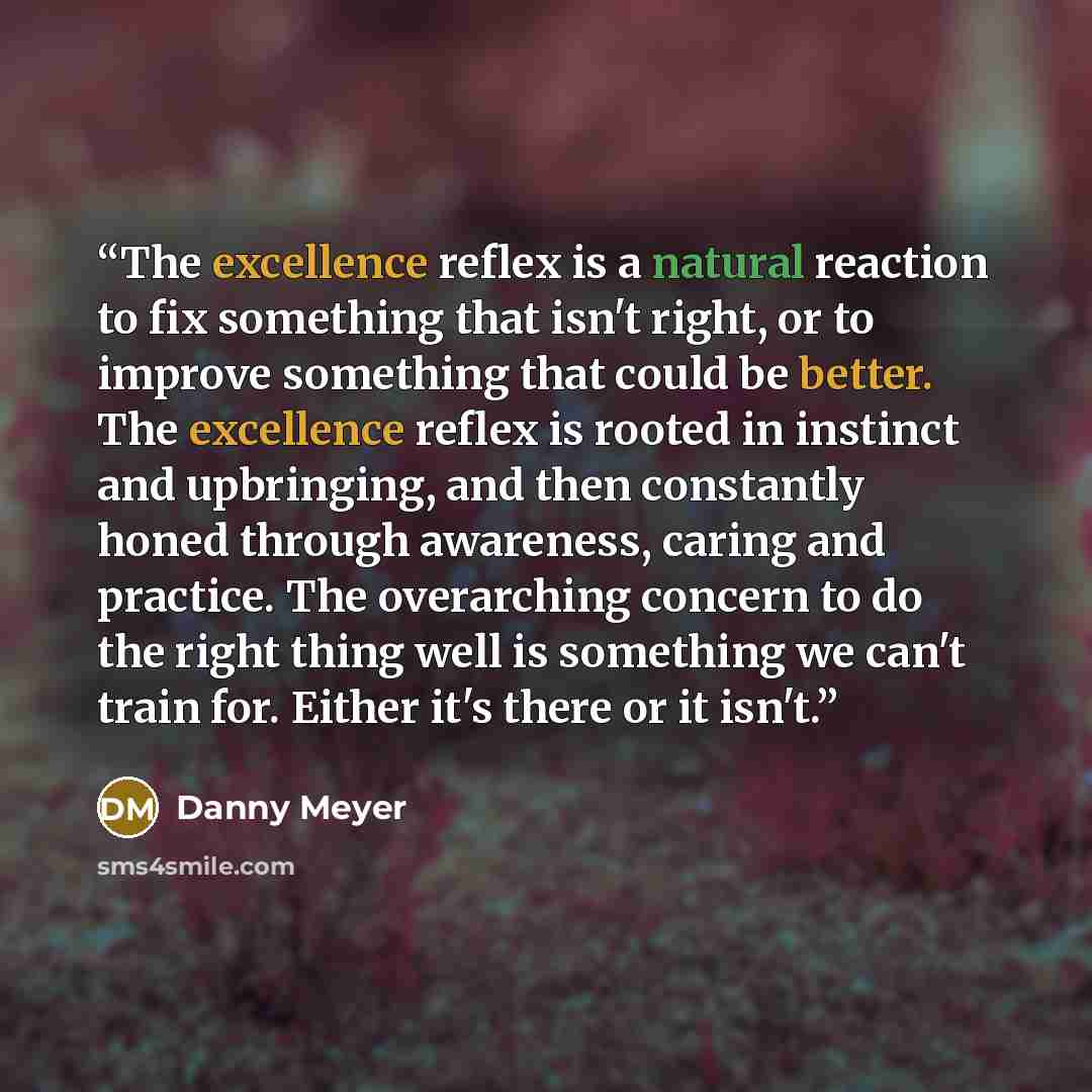 “The excellence reflex is a natural reaction to fix something that isn't right, or to improve something that could be better. The excellence reflex is rooted in instinct and upbringing, and then constantly honed through awareness, caring and practice. The overarching concern to do the right thing…” quote by Danny Meyer