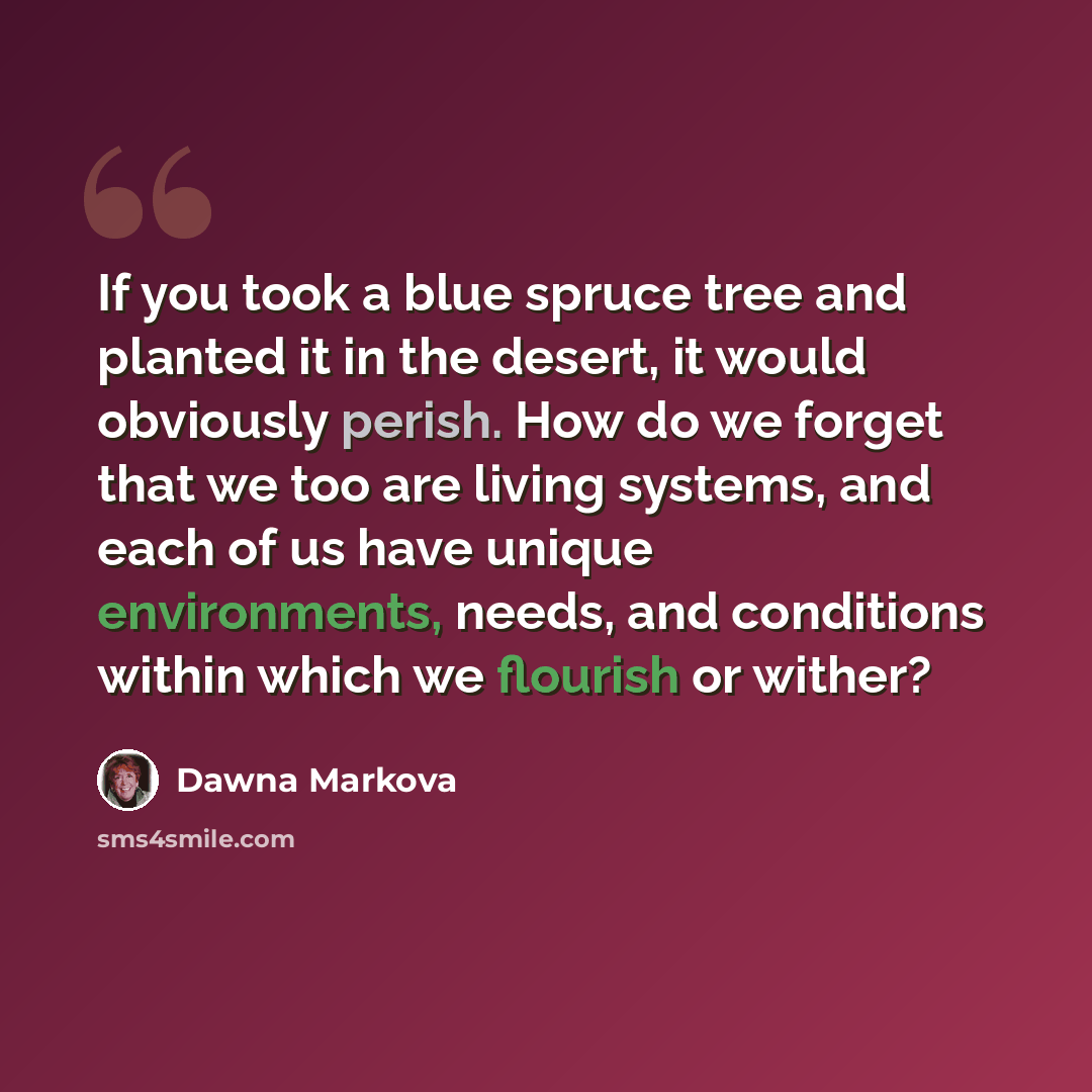 “If you took a blue spruce tree and planted it in the desert, it would obviously perish. How do we forget that we too are living systems, and each of us have unique environments, needs, and conditions within which we flourish or wither?” quote by Dawna Markova