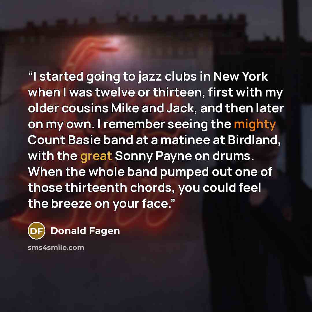 “I started going to jazz clubs in New York when I was twelve or thirteen, first with my older cousins Mike and Jack, and then later on my own. I remember seeing the mighty Count Basie band at a matinee at Birdland, with the great Sonny Payne on drums. When the whole band pumped out one of those…” quote by Donald Fagen