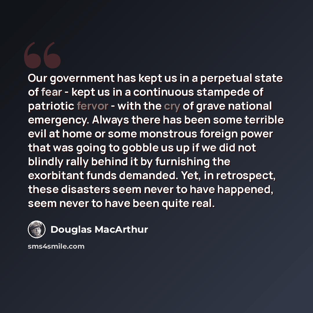 “Our government has kept us in a perpetual state of fear - kept us in a continuous stampede of patriotic fervor - with the cry of grave national emergency. Always there has been some terrible evil at home or some monstrous foreign power that was going to gobble us up if we did not blindly rally…” quote by Douglas MacArthur