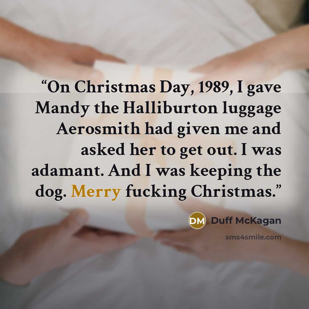 “On Christmas Day, 1989, I gave Mandy the Halliburton luggage Aerosmith had given me and asked her to get out. I was adamant. And I was keeping the dog. Merry fucking Christmas.” quote by Duff McKagan