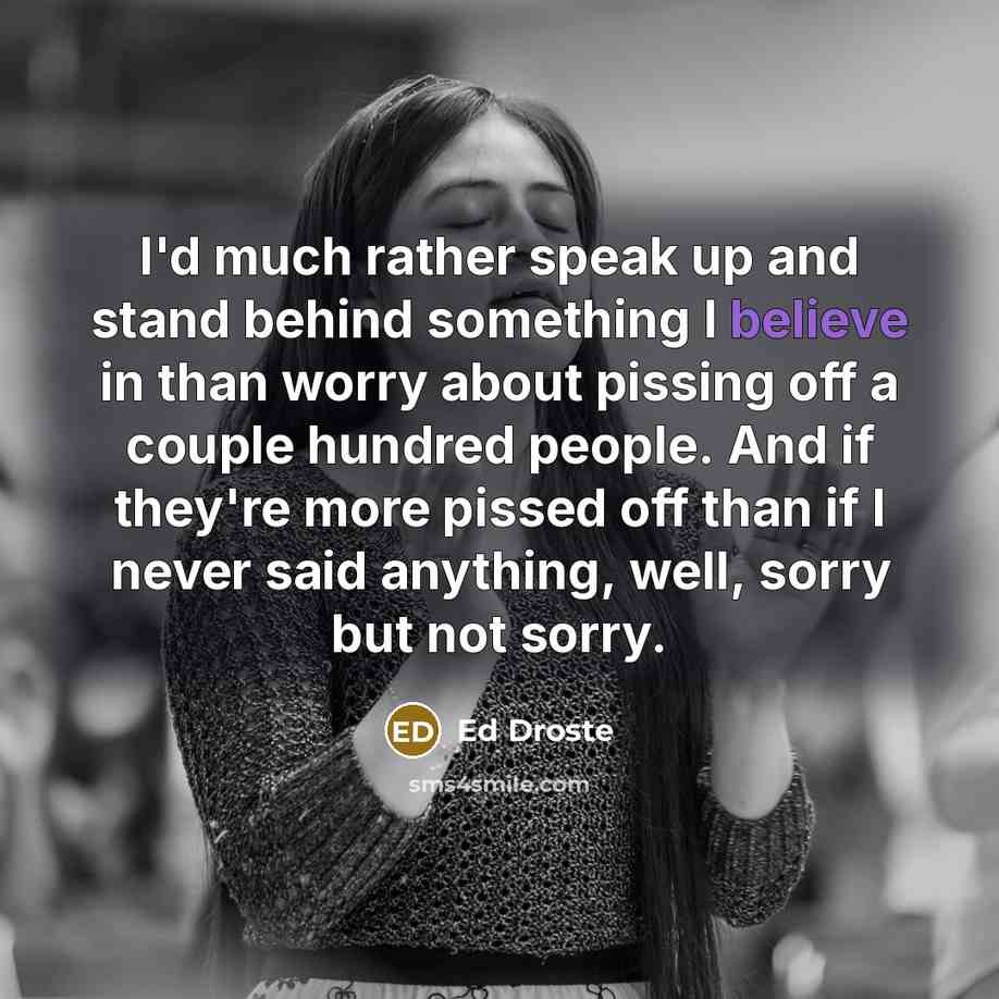 “I'd much rather speak up and stand behind something I believe in than worry about pissing off a couple hundred people. And if they're more pissed off than if I never said anything, well, sorry but not sorry.” quote by Ed Droste