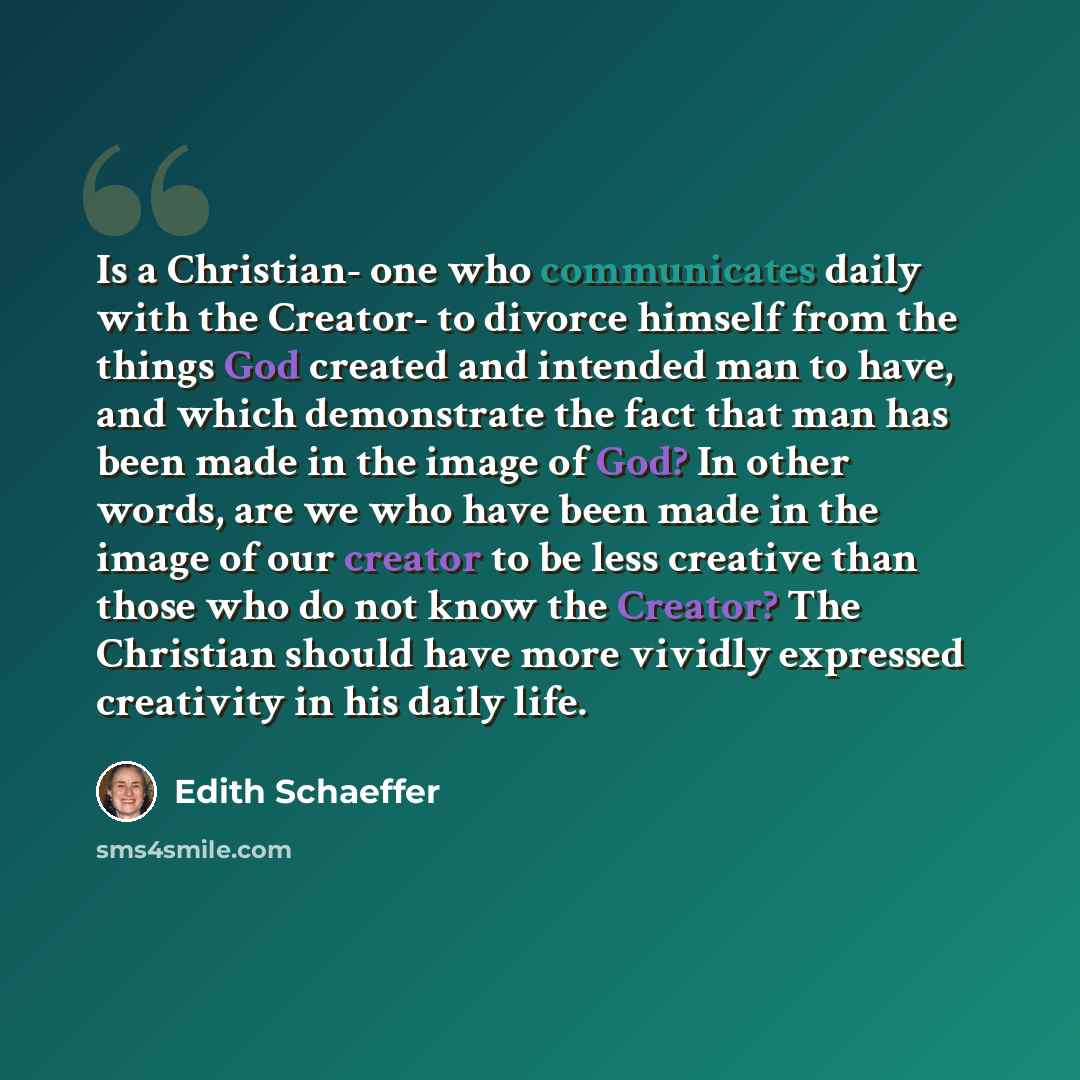 “Is a Christian- one who communicates daily with the Creator- to divorce himself from the things God created and intended man to have, and which demonstrate the fact that man has been made in the image of God? In other words, are we who have been made in the image of our creator to be less creative…” quote by Edith Schaeffer