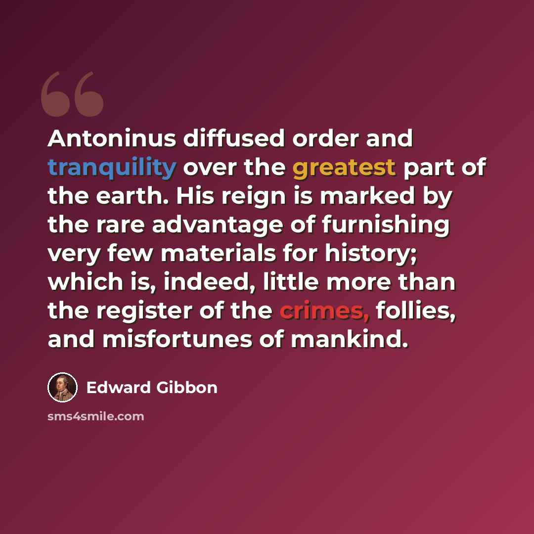 “Antoninus diffused order and tranquility over the greatest part of the earth. His reign is marked by the rare advantage of furnishing very few materials for history; which is, indeed, little more than the register of the crimes, follies, and misfortunes of mankind.” quote by Edward Gibbon