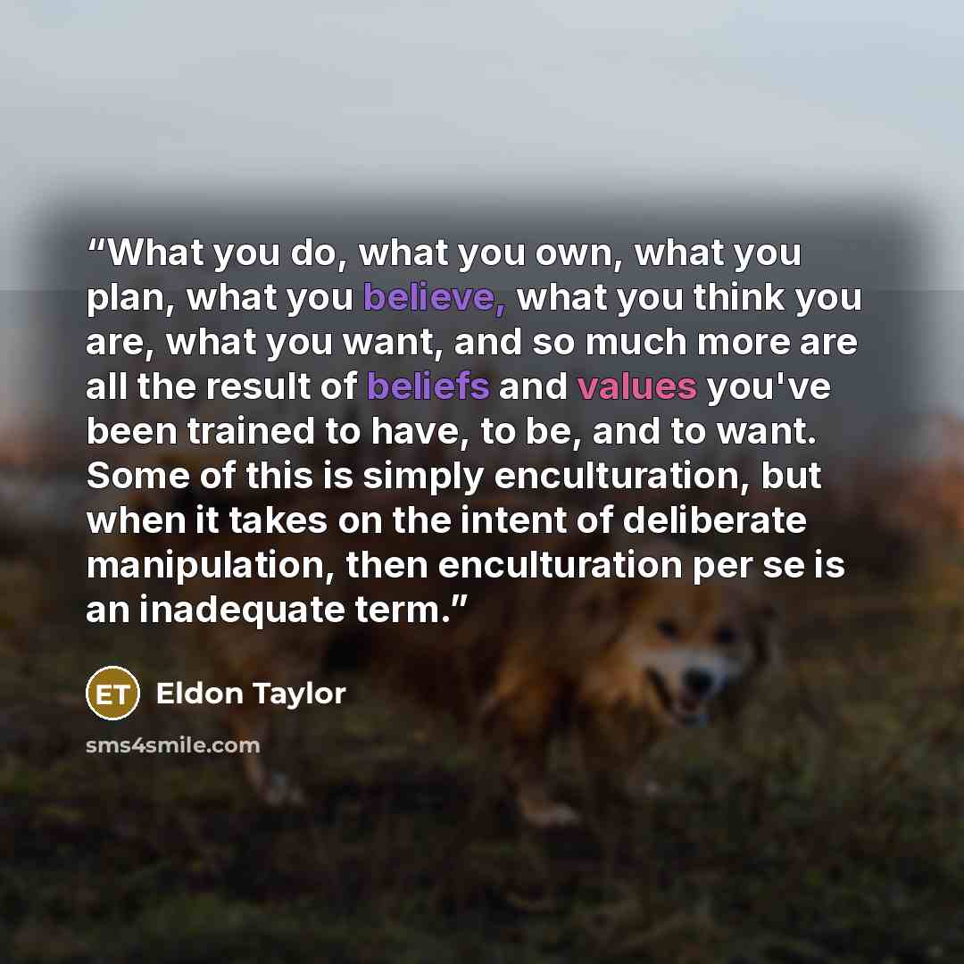 “What you do, what you own, what you plan, what you believe, what you think you are, what you want, and so much more are all the result of beliefs and values you've been trained to have, to be, and to want. Some of this is simply enculturation, but when it takes on the intent of deliberate…” quote by Eldon taylor