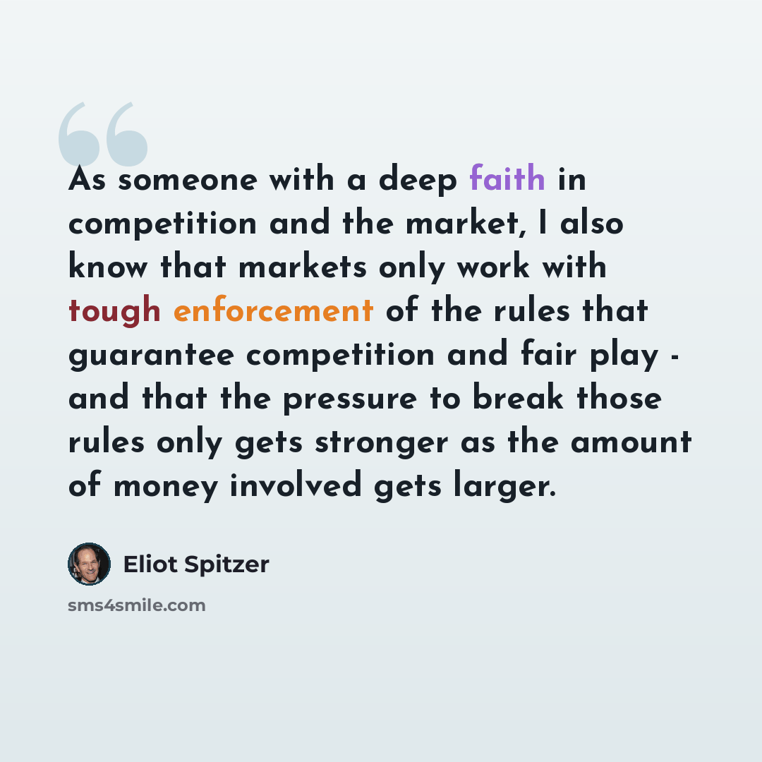 “As someone with a deep faith in competition and the market, I also know that markets only work with tough enforcement of the rules that guarantee competition and fair play - and that the pressure to break those rules only gets stronger as the amount of money involved gets larger.” quote by Eliot Spitzer