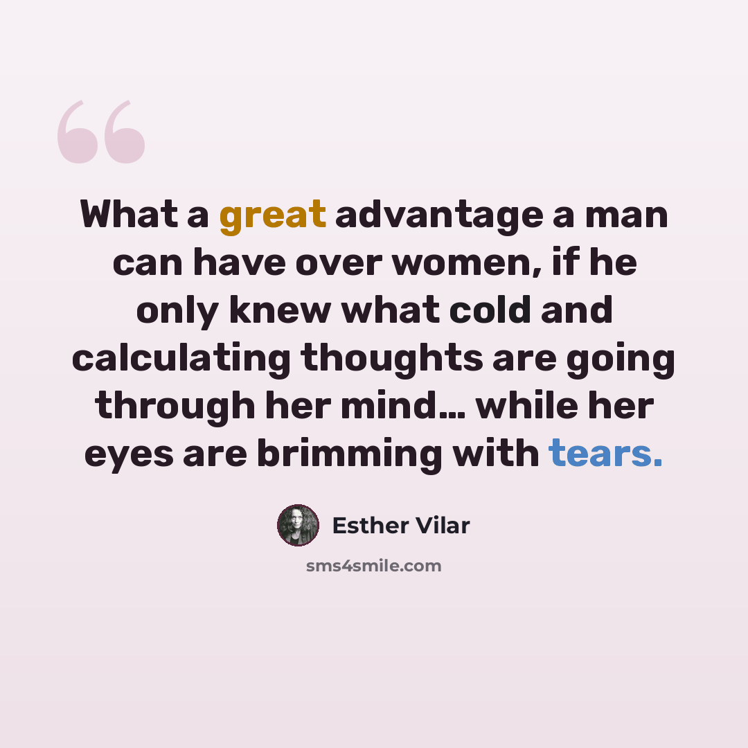 “What a great advantage a man can have over women, if he only knew what cold and calculating thoughts are going through her mind… while her eyes are brimming with tears.” quote by Esther Vilar