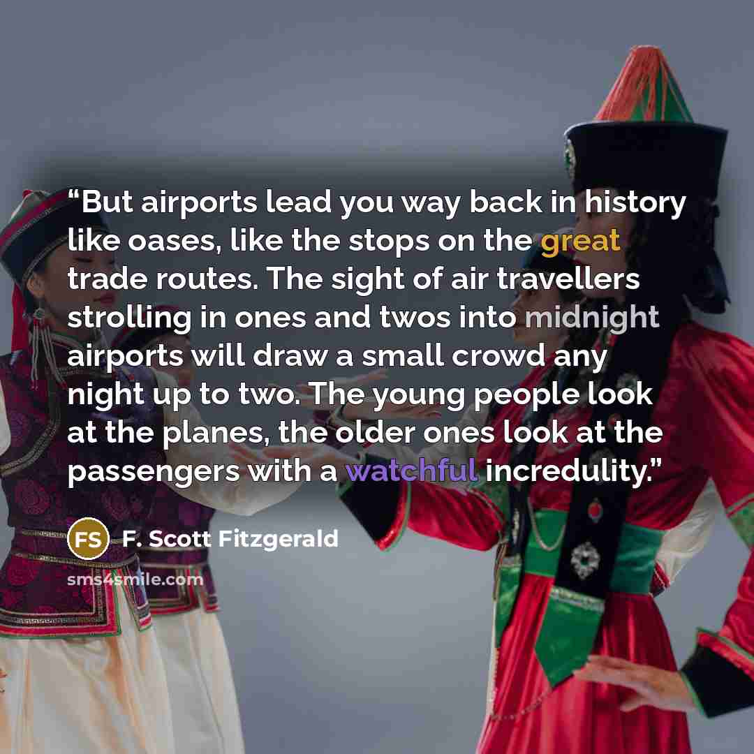 “But airports lead you way back in history like oases, like the stops on the great trade routes. The sight of air travellers strolling in ones and twos into midnight airports will draw a small crowd any night up to two. The young people look at the planes, the older ones look at the passengers with…” quote by F. Scott Fitzgerald