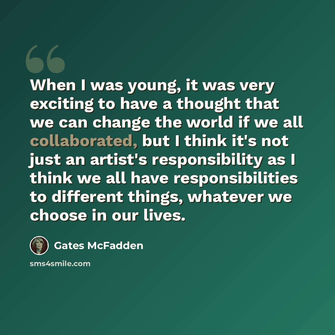 “When I was young, it was very exciting to have a thought that we can change the world if we all collaborated, but I think it's not just an artist's responsibility as I think we all have responsibilities to different things, whatever we choose in our lives.” quote by Gates McFadden