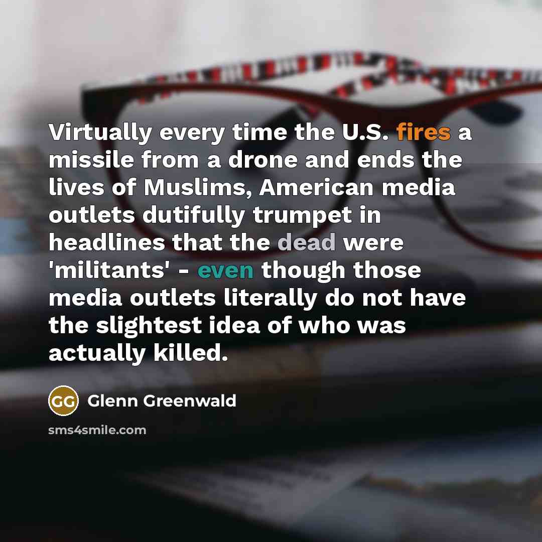 “Virtually every time the U.S. fires a missile from a drone and ends the lives of Muslims, American media outlets dutifully trumpet in headlines that the dead were 'militants' - even though those media outlets literally do not have the slightest idea of who was actually killed.” quote by Glenn Greenwald