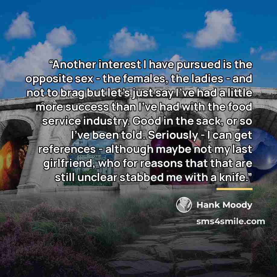 “Another interest I have pursued is the opposite sex - the females, the ladies - and not to brag but let's just say I've had a little more success than I've had with the food service industry. Good in the sack, or so I've been told. Seriously - I can get references - although maybe not my last…” quote by Hank Moody
