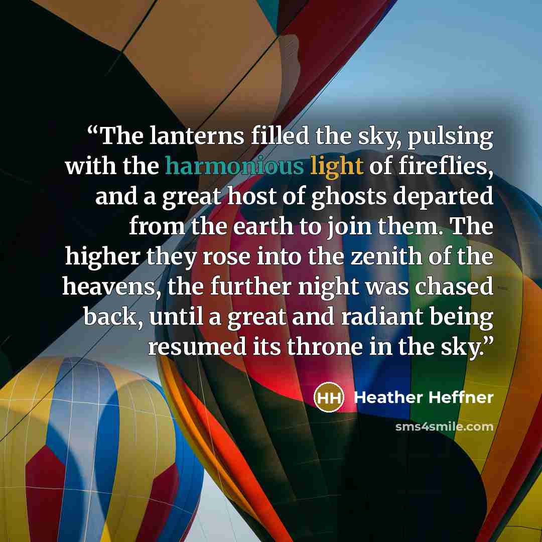 “The lanterns filled the sky, pulsing with the harmonious light of fireflies, and a great host of ghosts departed from the earth to join them. The higher they rose into the zenith of the heavens, the further night was chased back, until a great and radiant being resumed its throne in the sky.” quote by Heather Heffner