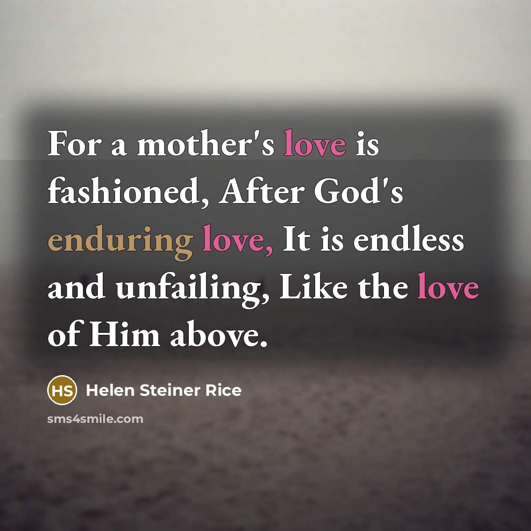“For a mother's love is fashioned, After God's enduring love, It is endless and unfailing, Like the love of Him above.” quote by Helen Steiner Rice