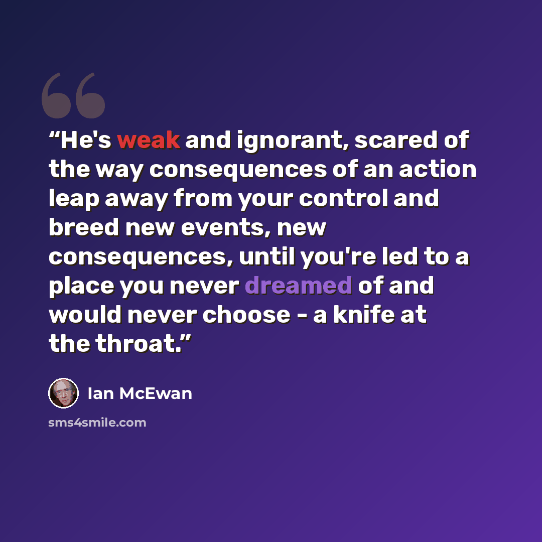 “He's weak and ignorant, scared of the way consequences of an action leap away from your control and breed new events, new consequences, until you're led to a place you never dreamed of and would never choose - a knife at the throat.” quote by Ian McEwan