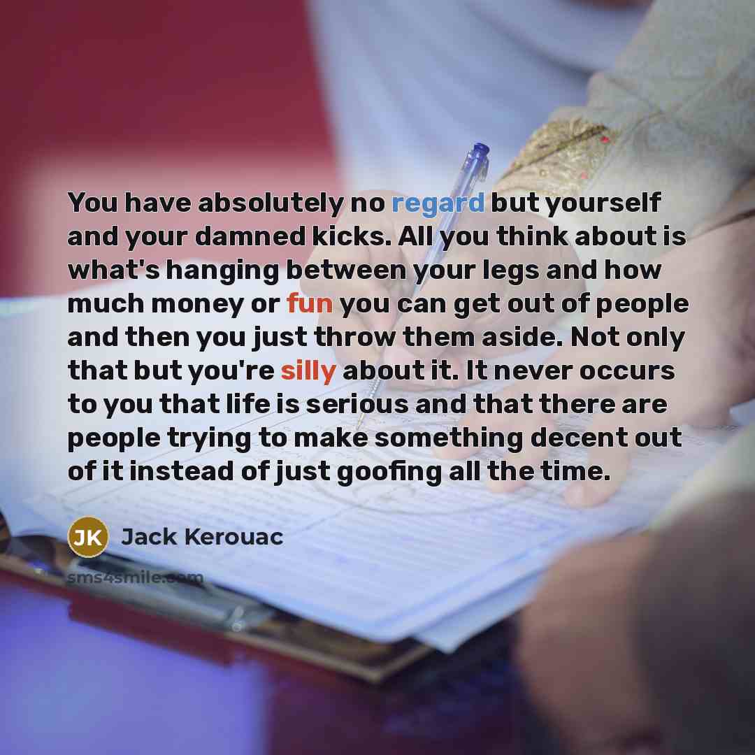 “You have absolutely no regard but yourself and your damned kicks. All you think about is what's hanging between your legs and how much money or fun you can get out of people and then you just throw them aside. Not only that but you're silly about it. It never occurs to you that life is serious and…” quote by Jack Kerouac